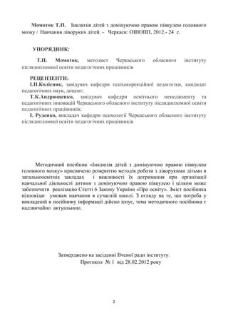 Момоток Т.П. Інклюзія дітей з домінуючою правою півкулею головного
мозку / Навчання ліворуких дітей. - Черкаси: ОІПОПП, 2012.- 24 с.


    УПОРЯДНИК:

      Т.П.   Момоток,      методист    Черкаського    обласного   інституту
післядипломної освіти педагогічних працівників

    РЕЦЕНЗЕНТИ:
    І.П.Колісник, завідувач кафедри психокорекційної педагогіки, кандидат
педагогічних наук, доцент;
    Т.К.Андрющенко, завідувач кафедри освітнього менеджменту та
педагогічних інновацій Черкаського обласного інституту післядипломної освіти
педагогічних працівників;
    І. Руденко, викладач кафедри психології Черкаського обласного інституту
післядипломної освіти педагогічних працівників




      Методичний посібник «Інклюзія дітей з домінуючою правою півкулею
головного мозку» присвячено розкриттю методів роботи з ліворукими дітьми в
загальноосвітніх закладах    і важливості їх дотримання при організації
навчальної діяльності дитини з домінуючою правою півкулею і цілком може
забезпечити реалізацію Статті 6 Закону України «Про освіту». Зміст посібника
відповідає умовам навчання в сучасній школі. З огляду на те, що потреба у
викладеній в посібнику інформації дійсно існує, тема методичного посібника є
надзвичайно актуальною.




              Затверджено на засіданні Вченої ради інституту.
                      Протокол № 1 від 28.02.2012 року




                                     2
 