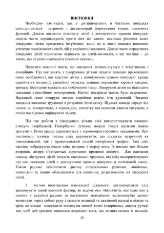 ВИСНОВКИ
      Необхідно пам’ятати, що у дитини-шульги в багатьох випадках
спостерігаються затримки і диспропорції формування вищих психічних
функцій. Докази високого інтелекту дітей з домінуючою правою півкулею
досить часто спрацьовують проти них же самих, оскільки рішення задач
ліворуким дітям приходить інтуїтивно, вони не в змозі швидко пояснити
учителю послідовність своїх дій у вирішенні завдання. Доволі часто переучених
ліворуких дітей помилково відносять до дітей-логопатів, а ще частіше – до
таких, що нездатні оволодіти точними науками.

      Педагоги повинні знати, що мислення дитини-шульги є інтуїтивним і
емоційним. Під час занять з ліворукими дітьми педагог повинен враховувати
певні особливості, що властиві дітям з домінуючою правою півкулею: краще
сприйняття інтонації, емоційної окраски, успішне вирішення зорових завдань,
тривале зберігання вражень від побаченого тощо. Ліворуким дітям не підходить
навчання з постійним повторенням. Наочні матеріали мають буди яскравими.
Науковий текст ліворука дитина сприймає важче, ніж художній. Читання
завдання викликає труднощі в розумінні його сенсу. Шульга завжди міркує від
цілого до конкретного, а відповідно, спочатку він повинен уявити ситуацію, а
потім послідовно вирішувати задачу.

       Під час роботи з ліворукими дітьми слід використовувати словесні
стимули (вербальні). Невербальні (схеми, модулі тощо) шульгам важко
зрозуміти. Вони краще справляються з зорово-просторовими завданнями. При
постановці техніки письма слід враховувати, що шульгам незручний як
лівонахильний, так і правонахильнй спосіб начертання графем. Такі діти
частіше зображують овали зліва направо і зверху вниз. Їх письмо має більше
розривів, літери з’єднуються короткими прямими лініями. Для навчання
письму ліворуких дітей існують спеціальні прописи, які слід використовувати
під час навчання дітей з домінуючою правою півкулею в початковій школі.
Також радимо забезпечити дитину спеціальними ручками, лінійками,
ножицями та іншим обладнанням для навчання, розрахованим на ліворуких
дітей.

      З    метою полегшення навчальної діяльності дитини-шульги слід
враховувати такий вагомий фактор, як ведуче око. Визначити, яке саме око в
дитини є ведучим радимо за наступною методикою: запропонуйте дитині
витягнути перед собою руку і скласти великий та вказівний пальці в кільце та
крізь це кільце зосередити погляд на певній точці (наприклад, дверна ручка)
так, щоб цей предмет опинився всередині кола, що дитина склала із пальців.
                                     20
 