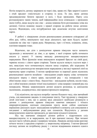 Потім попросіть дитину закривати по черзі ліве, праве очі. При закритті одного
з очей предмет «зміститься» в сторону із кола. Те око, яким дитина
продовжуватиме бачити предмет в колі, і буде провідним. Парту слід
розташовувати таким чином, щоб інформаційне поле співпадало з провідним
оком (тобто, якщо ведуче око ліве – дошка повинна бути розташована зліва від
дитини). Світло повинне падати з правої сторони на робоче місце дитини-
шульги. Відповідно, слід потурбуватися про додаткове штучне освітлення
парти.

      У роботі з ліворукими дітьми рекомендовано розвивати співдружні дії
обох рук, тобто, виконувати такі види діяльності, при яких будуть задіяні
однаково як ліва так і права рука. Наприклад, ігри з м’ячем, плавання, ліпка,
плетіння макраме тощо.

      Відмічено, що діти з домінуючою правою півкулею часто зазнають
труднощів у визначенні де ліво, а де право, з якої сторони треба починати
писати у зошиті. У такому випадку рекомендуємо використовувати
маркування. Його функцію може виконувати яскравий браслет на лівій руці,
червона полоса з лівого краю сторінки. Також шульги можуть плутати верх і
низ, внаслідок чого починатимуть писати знизу сторінки, або зсередини. В
даному разі рекомендуємо використання маркування у вигляді червоної лінії на
верхньому краю сторінки. З метою профілактики та корекції даних відхилень
рекомендовані заняття мозаїкою – викладання узорів зверху зліва: починаємо
викладати зверху з лівого краю, наступний ряд – під попереднім і теж
обов’язково лише з лівого боку. Аналогічно – викладання кубиків, пазлів тощо,
але з обов’язковою умовою чіткої послідовності: зліва направо і кожний ряд під
попереднім. Можна запропонувати дитині скласти розповідь за декількома
малюнками, додержуючись ліво-правостороннього напрямку.

      Слід відмітити, що шульга потребує значно більшого часу, ніж звичайний
учень, для виконання завдань зі списування тексту. Такі труднощі у ліворуких
дітей пов’язані з тим, що в даному виді діяльності необхідно розвинути в
дитини з домінуючою правою півкулею навички швидкого і чіткого
мікроорієнтування, оскільки списування тексту являє собою одночасне
вирішення декількох задач: знаходження потрібного елементу для списування в
поєднанні з вибудовуванням ряду цих елементів. Відсутність у дитини
вищезазначених навичок призводить до зростання кількості помилок.
      Під час навчання ліворукої дитини роботи з підручником слід
використовуючи те ж маркування, що й при навчанні письму. При читанні
шульги часто гублять рядок і напрямок читання. Ліворука дитина може раптово
почати читати з середини сторінки і у зворотньому напрямку. З метою фіксації
погляду дитини на потрібному рядку і з метою відкривання кожного одного
                                      21
 