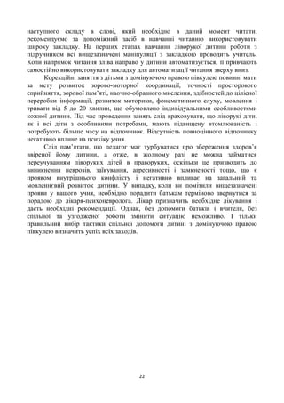 наступного складу в слові, який необхідно в даний момент читати,
рекомендуємо за допоміжний засіб в навчанні читанню використовувати
широку закладку. На перших етапах навчання ліворукої дитини роботи з
підручником всі вищезазначені маніпуляції з закладкою проводить учитель.
Коли напрямок читання зліва направо у дитини автоматизується, її привчають
самостійно використовувати закладку для автоматизації читання зверху вниз.
      Корекційні заняття з дітьми з домінуючою правою півкулею повинні мати
за мету розвиток зорово-моторної координації, точності просторового
сприйняття, зорової пам’яті, наочно-образного мислення, здібностей до цілісної
переробки інформації, розвиток моторики, фонематичного слуху, мовлення і
тривати від 5 до 20 хвилин, що обумовлено індивідуальними особливостями
кожної дитини. Під час проведення занять слід враховувати, що ліворукі діти,
як і всі діти з особливими потребами, мають підвищену втомлюваність і
потребують більше часу на відпочинок. Відсутність повноцінного відпочинку
негативно вплине на психіку учня.
      Слід пам’ятати, що педагог має турбуватися про збереження здоров’я
ввіреної йому дитини, а отже, в жодному разі не можна займатися
переучуванням ліворуких дітей в праворуких, оскільки це призводить до
виникнення неврозів, заїкування, агресивності і замкненості тощо, що є
проявом внутрішнього конфлікту і негативно впливає на загальний та
мовленнєвий розвиток дитини. У випадку, коли ви помітили вищезазначені
прояви у вашого учня, необхідно порадити батькам терміново звернутися за
порадою до лікаря-психоневролога. Лікар призначить необхідне лікування і
дасть необхідні рекомендації. Однак, без допомоги батьків і вчителя, без
спільної та узгодженої роботи змінити ситуацію неможливо. І тільки
правильний вибір тактики спільної допомоги дитині з домінуючою правою
півкулею визначить успіх всіх заходів.




                                      22
 