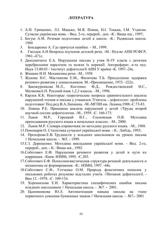 ЛІТЕРАТУРА


1. А.П. Грищенко, Л.І. Мацько, М.Я. Плющ, Н.І. Тоцька, І.М. Уздиган.
   Сучасна українська мова. - Вид. 2-ге, перероб., доп. -К.: Вища шк., 1997;
2. Богуш А.М. Речевая подготовка детей к школе. -К.: Радянська школа.
   1984
3. Бондаренко А. Где прячутся ошибки. – М., 1999.
4. Гвоздев А.Н Вопросы изучения детской речи. -М.: Изд-во АПН РСФСР,
   1961.-471с.
5. Данілавічюте Е.А. Порушення письма у учнв ІІ-1У класів з дитячим
   церебральним паралічем та шляхи їх корекцїї. Автореферат, к-та пед.
   Наук 13.00.03 / 1нститут дефектологїї АПН У країни -К. 1997.-24с.
6. Жинкин Н.И. Механизмы речи. -М., 1958
7. Жукова Н.С. Мастюкова Е.М., Филичева Т.Б. Преодоление задержки
   речевого развития у дошкольников. М.:-Просвещение, 1973. -222с.
8. Закожурникова М.Л.,         Костенко     Ф.Д.,    Рождественский      И.С.,
   МатвееваА.Н. Русский язык 1,2,3 классы. –М., 1996.
9. Карлек К.К. Некоторые теоретические вопросы сравнительного анализа
   нарушений чтения и письма у учащихся /Учитель - дефектолог: проблемы
   подготовки/ Под.ред.В.А.Лапшина. -М.-МГПИ им. Ленина,1988.-С.73-83.
10. Левина Р.Е. Принципы анализа нарушений у детей //Труды второй
   научной сессии дефектологии. -М., 1959. -С. 166-173.
11. Львов      М.Р.,    Горецкий     В.Г.,  Сосновская       О.В.  Методика
   преподавания русского языка в начальных классах. –М., 2000.
12. Львов М.Р. Словарь-справочник по методике русского языка. –М., 1988.
13.Пономарів О. Стилістика сучасної української мови. - К.: Либідь, 1993;
14. Прохорова Е.В. Трудности у младших школьников на уроках письма
   // Начальная школа. - №5. - 1999.
15.С.І. Дорошенко. Методика викладання української мови. - Вид. 2-ге,
   перероб., доп. - К.: Вища шк., 1992.
16.Соботович Е.Ф. Нарушения речевого развития у детей и пути их
   коррекции. -Киев: ИЗМН, 1995. -С.203.
17.Соботович Е.Ф. Психолингвистическая структура речевой деятельности и
   механизмы ее формирования. -К.: ИЗМН, 1997. -44с.
18.Соботович С.Ф., Готченко О.М. Природа фонетичних помилок у
   письмових роботах розумово відсталих учні'в. //Питання дефектології. -
   Вип.12. -1978. -С. 109-116.
19. Хорошилова Е.И. Характеристика специфических ошибок письма
   младших школьников // Начальная школа. - №7. - 2001.
20. Цыновникова Ю.Л. Автоматизация навыка письма на этапе
   первичного усвоения буквенных знаков // Начальная школа. - №7.- 2001



                                    23
 