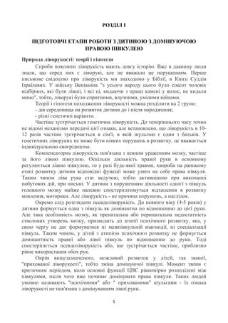 РОЗДІЛ І


    ПІДГОТОВЧІ ЕТАПИ РОБОТИ З ДИТИНОЮ З ДОМІНУЮЧОЮ
                   ПРАВОЮ ПІВКУЛЕЮ

Природа ліворукості: теорії і гіпотези
      Спроби пояснити ліворукість мають довгу історію. Вже в давнину люди
знали, що серед них є ліворукі, але не вважали це порушенням. Перше
письмове свідоцтво про ліворукість ми знаходимо у Біблії, в Книзі Суддів
Ізраїлевих. У війську Веніаміна "з усього народу цього було сімсот чоловік
відбірних, які були лівші, і всі ці, кидаючи з пращі камені у волос, не кидали
мимо", тобто, ліворукі були спритними, влучними, умілими війнами.
      Теорії і гіпотези походження ліворукості можна розділити на 2 групи:
      - дія середовища на розвиток дитини до і після народження;
      - різні генетичні варіанти.
      Частіше зустрічається генетична ліворукість. До теперішнього часу точно
не відомі механізми передачі цієї ознаки, але встановлено, що ліворукість в 10-
12 разів частіше зустрічається в сім'ї, в якій шульгою є один з батьків. У
генетичних ліворуких не може бути ніяких порушень в розвитку, це вважається
індивідуальною своєрідністю.
      Компенсаторна ліворукість пов'язана з певним ураженням мозку, частіше
за його лівою півкулею. Оскільки діяльність правої руки в основному
регулюється лівою півкулею, то у разі будь-якої травми, хвороби на ранньому
етапі розвитку дитини відповідні функції може узяти на себе права півкуля.
Таким чином ліва рука стає ведучою, тобто активнішою при виконанні
побутових дій, при письмі. У дитини з порушенням діяльності однієї з півкуль
головного мозку майже напевно спостерігатимуться відхилення в розвитку
мовлення, моторики. Але ліворукість - не причина порушень, а наслідок.
      Окремо слід розглядати псевдоліворукість. До певного віку (4-5 років) у
дитини формується одна з півкуль як домінантна по відношенню до цієї руки.
Але така особливість мозку, як пренатальна або перинатальна недостатність
стволових утворень мозку, призводить до атипії психічного розвитку, яка, у
свою чергу не дає формуватися ні межпівкульній взаємодії, ні спеціалізації
півкуль. Таким чином, у дітей з атипією психічного розвитку не формується
домінантність правої або лівої півкуль по відношенню до руки. Тоді
спостерігається псевдоліворукість або, що зустрічається частіше, приблизно
рівне використання обох рук.
      Окрім вищезазначеного, можливий розвиток у дітей, так званої,
"прихованої ліворукості", тобто зміна домінуючої півкулі. Момент зміни є
критичним періодом, коли основні функції ЦНС рівномірно розподілені між
півкулями, після чого вже починає домінувати права півкуля. Таких людей
умовно називають "психічними" або " прихованими" шульгами - їх ознака
ліворукості не пов'язана з домінуванням лівої руки.

                                       5
 