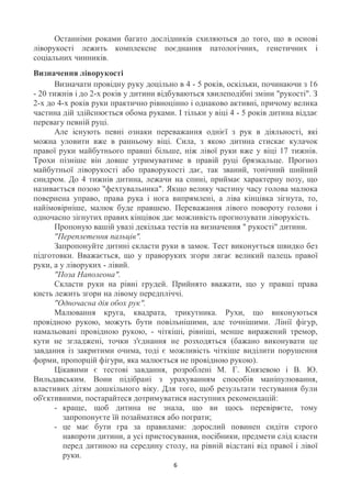 Останніми роками багато дослідників схиляються до того, що в основі
ліворукості лежить комплексне поєднання патологічних, генетичних і
соціальних чинників.
Визначення ліворукості
       Визначати провідну руку доцільно в 4 - 5 років, оскільки, починаючи з 16
- 20 тижнів і до 2-х років у дитини відбуваються хвилеподібні зміни "рукості". З
2-х до 4-х років руки практично рівноцінно і однаково активні, причому велика
частина дій здійснюється обома руками. І тільки у віці 4 - 5 років дитина віддає
перевагу певній руці.
       Але існують певні ознаки переважання однієї з рук в діяльності, які
можна уловити вже в ранньому віці. Сила, з якою дитина стискає кулачок
правої руки майбутнього правші більше, ніж лівої руки вже у віці 17 тижнів.
Трохи пізніше він довше утримуватиме в правій руці брязкальце. Прогноз
майбутньої ліворукості або праворукості дає, так званий, тонічний шийний
синдром. До 4 тижнів дитина, лежачи на спині, приймає характерну позу, що
називається позою "фехтувальника". Якщо велику частину часу голова малюка
повернена управо, права рука і нога випрямлені, а ліва кінцівка зігнута, то,
найімовірніше, малюк буде правшею. Переважання лівого повороту голови і
одночасно зігнутих правих кінцівок дає можливість прогнозувати ліворукість.
       Пропоную вашій увазі декілька тестів на визначення " рукості" дитини.
       "Переплетення пальців".
       Запропонуйте дитині скласти руки в замок. Тест виконується швидко без
підготовки. Вважається, що у праворуких згори лягає великий палець правої
руки, а у ліворуких - лівий.
       "Поза Наполеона".
       Скласти руки на рівні грудей. Прийнято вважати, що у правші права
кисть лежить згори на лівому передпліччі.
       "Одночасна дія обох рук".
       Малювання круга, квадрата, трикутника. Рухи, що виконуються
провідною рукою, можуть бути повільнішими, але точнішими. Лінії фігур,
намальовані провідною рукою, - чіткіші, рівніші, менше виражений тремор,
кути не згладжені, точки з'єднання не розходяться (бажано виконувати це
завдання із закритими очима, тоді є можливість чіткіше виділити порушення
форми, пропорцій фігури, яка малюється не провідною рукою).
       Цікавими є тестові завдання, розроблені М. Г. Князевою і В. Ю.
Вильдавським. Вони підібрані з урахуванням способів маніпулювання,
властивих дітям дошкільного віку. Для того, щоб результати тестування були
об'єктивними, постарайтеся дотримуватися наступних рекомендацій:
       - краще, щоб дитина не знала, що ви щось перевіряєте, тому
         запропонуєте їй позайматися або пограти;
       - це має бути гра за правилами: дорослий повинен сидіти строго
         навпроти дитини, а усі пристосування, посібники, предмети слід класти
         перед дитиною на середину столу, на рівній відстані від правої і лівої
         руки.
                                       6
 
