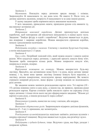 Завдання 1.
      Малювання. Покладіть перед дитиною аркуш паперу і олівець.
Запропонуйте їй намалювати те, що вона хоче. Не квапте її. Після того, як
дитина закінчить малюнок, попросіть її намалювати те ж саме іншою рукою.
      У цьому завданні треба порівняти якість виконання малюнків.
      У всіх завданнях, приведених нижче, провідною рукою слід вважати ту,
яка виконує активніші дії.
      Завдання 2.
      Відкривання невеликої коробочки. Дитині пропонується декілька
коробочок, щоб повторення дій виключило випадковість в оцінці цього теста.
Завдання: "Знайди фігуру в одній з коробочок". Ведучою вважається та рука,
яка відкриває і закриває коробочки. Можна використати сірникові коробки,
пенали з рахунковими паличками.
      Завдання 3.
      Побудувати колодязь з паличок. Спочатку з паличок будується 4-кутник,
а потім викладаються 2 і 3 ряди.
      Завдання 4.
      Гра в м'яч. Потрібний тенісний м'яч, який можна кидати і ловити однією
рукою. М'яч кладеться перед дитиною, і дорослий просить кинути йому м'яч.
Завдання треба повторити кілька разів. Можна попросити кинути м'яч,
наприклад в кошик, відерце.
      Завдання 5.
      Вирізування ножицями по контуру. Можна використати будь-яку
листівку. Врахуйте, що активнішою може бути і та рука, якою дитина тримає
ножиці, і та, якою вона тримає листівку (ножиці можуть бути нерухомі, а
листівку дитина повертатиме, полегшуючи процес вирізування). Ви можете
отримати невірний результат, якщо форма і розмір ножиців не відповідають
руці дитини.
      Це завдання можна замінити розкладанням карток лото. Усі картки (10 -
15) дитина повинна узяти в одну руку, а іншою (це, як правило, провідна рука)
розкладати картки. Картки стопкою треба покласти строго на середину столу
перед дитиною і тільки після цього ще раз сформулювати завдання: "Візьми усі
картки в одну руку, а іншою розклади їх перед собою".
      Завдання 6.
      Нанизування гудзиків, намистин на голку з ниткою, або шнурок.
      Завдання 7.
      Виконання обертальних рухів. Запропонувати відкрити декілька флаконів,
баночок (2 - 3 шт.) з кришками, що загвинчують.
      Завдання 8.
      Розв'язування вузликів(заздалегідь нещільно зав'яжіть декілька вузликів з
шнурка середньої товщини). Ведучою вважається та рука, яка розв'язує вузол.
      Завдання 9.
      Побудувати з кубиків будинок, тощо. Ведучою є рука, яка бере, укладає і
поправляє кубики.

                                       7
 