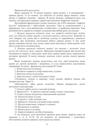 Проаналізуйте результати.
      Якщо завдання 2 - 9 дитина виконує лівою рукою, а 1 (малювання) -
правою рукою, то це означає, що побутові дії дитина краще виконує лівою
рукою, а графічні завдання - правою. В цьому випадку, вибираючи руку для
письма, слід врахувати перевагу правої при виконанні графічних навичок.
      Дослідження французьких учених показали, що в 90% випадків "графічні
шульги" виявляються і побутовими шульгами. Таке ж співвідношення і у
праворуких. Але є діти-амбідекстри і в побутових, і в графічних навичках. Така
різноманітність варіантів утворює складнощі при виборі руки для письма:
      1. Яскраво виражені побутові лівші, але графічні амбідекстри, тобто
такі, що однаково добре пишуть і малюють правою і лівою рукою. Зазвичай, ці
діти ліворукі, але удома або в дитячому садочку їх перенавчали з раннього
дитинства, при малюванні заохочували роботу правою рукою. У цих дітей
процес навчання письму піде легше, якщо вони писатимуть лівою рукою, хоча
якість може бути незадовільною.
      2. Яскраво виражені побутові правші, але пишуть і малюють лівою
рукою або однаково лівою і правою. Причиною використування при письмі або
малюванні не правої, а лівої руки, може бути травма правої руки, порушення її
моторних функцій. В цьому випадку доцільно учити дитину писати правою
рукою.
      Якщо попередніх завдань недостатньо для того, щоб визначити, якою
рукою діє дитина активніше і вправніше, то слід скористатися додатковими
завданнями. Їх автор – французька дослідниця М. Озьяс.
      1. Почистити взуття щіткою.
      2. Вставити стержень в отвір намистини, гудзика.
      3. Намотати нитку на котушку.
      4. Перелити воду з однієї посудини в іншу.
      5.Потрапити голкою в невелику точку (можна зробити мішень або
використати гру "Дартс").
      6.Відгвинтити гайку рукою (ключем). Можна використати деталі
металевого конструктора.
      7. Скласти дрібні деталі у вузький циліндр.
      8. Проколоти 5 – 6 дірочок в аркуші паперу голкою, шпилькою.
      9. Стерти гумкою заздалегідь намальований малюнок.
      10. Затягнути нитку в голку.
      11. Струсити з себе смітинки, пил.
      12. Крапнути з піпетки у вузький отвір пляшки.
      13. Дістати намистинку ложкою із склянки.
      14. Подзвонити в дзвоник.
      15. Випити воду із склянки.
      16. Закрити/відкрити застібку-блискавку.
      У тих випадках, коли визначити провідну руку важко, зверніть увагу на
завдання 3, 4, 6, 12-16. Ці дії незвичні, не натреновані і дозволяють
об'єктивніше оцінити перевагу однієї руки над іншою.

                                      8
 