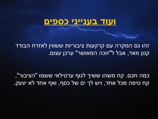 ‫ועוד בענייני כספים‬

‫זהו גם המקרה עם קרקעות ציבוריות ששווין לאזרח הבודד‬
            ‫קטן מאד, אבל ל"זוכה המאושר" ערכן עצום.‬


 ‫כמה חכם. קח משהו ששיך לגוף ערטילאי ששמו "הציבור",‬
‫קח טיפה מכל אחד, ויש לך ים של כסף, ואף אחד לא יצעק.‬
 