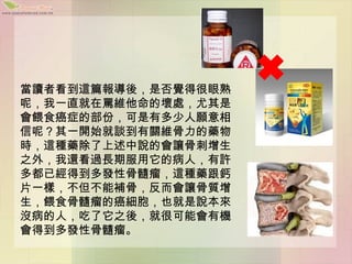 當讀者看到這篇報導後，是否覺得很眼熟
呢，我一直就在罵維他命的壞處，尤其是
會餵食癌症的部份，可是有多少人願意相
信呢？其一開始就談到有關維骨力的藥物
時，這種藥除了上述中說的會讓骨刺增生
之外，我還看過長期服用它的病人，有許
多都已經得到多發性骨髓瘤，這種藥跟鈣
片一樣，不但不能補骨，反而會讓骨質增
生，餵食骨髓瘤的癌細胞，也就是說本來
沒病的人，吃了它之後，就很可能會有機
會得到多發性骨髓瘤。
 