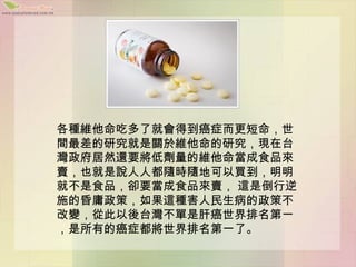 各種維他命吃多了就會得到癌症而更短命，世
間最差的研究就是關於維他命的研究，現在台
灣政府居然還要將低劑量的維他命當成食品來
賣，也就是說人人都隨時隨地可以買到，明明
就不是食品，卻要當成食品來賣， 這是倒行逆
施的昏庸政策，如果這種害人民生病的政策不
改變，從此以後台灣不單是肝癌世界排名第一
，是所有的癌症都將世界排名第一了。
 