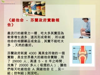 《維他命 - 芬蘭政府實驗報
告》

最流行的維骨力一樣，吃太多其實因為
軟骨增生過多，進而形成骨刺， 所以維
他命的相關藥品或食品，其實不能吃太
多 ，天然的最好。

芬蘭政府耗資 4300 萬美金所做的一個
實驗，是全世界最大的維他命實驗，用
了 29000 人，高達 5 － 8 年之時間，
找集了 20000 多人（吸煙的人），讓他
們每天吃維他命 A 與維他命 E ，另一
組（控制組）則沒吃。
 