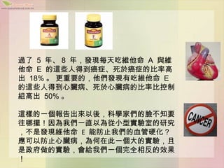 過了 5 年、 8 年，發現每天吃維他命 A 與維
他命 E 的這些人得到癌症、死於癌症的比率高
出 18% 。 更重要的，他們發現有吃維他命 E
的這些人得到心臟病、死於心臟病的比率比控制
組高出 50% 。

這樣的一個報告出來以後，科學家們的臉不知要
往哪擺！因為我們一直以為從小型實驗室的研究
，不是發現維他命 E 能防止我們的血管硬化？
應可以防止心臟病，為何在此一個大的實驗，且
是政府做的實驗，會給我們一個完全相反的效果
！
 
