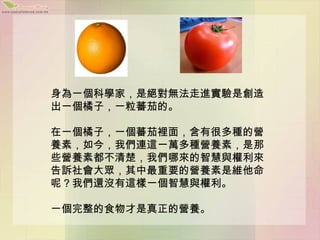 身為一個科學家，是絕對無法走進實驗是創造
出一個橘子，一粒蕃茄的。

在一個橘子，一個蕃茄裡面，含有很多種的營
養素，如今，我們連這一萬多種營養素，是那
些營養素都不清楚，我們哪來的智慧與權利來
告訴社會大眾，其中最重要的營養素是維他命
呢？我們還沒有這樣一個智慧與權利。

一個完整的食物才是真正的營養。
 