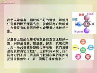 我們人常常有一個比較不好的習慣，那就是
任何我們聽不懂得名字，就會認為它比較好
，台灣沒有的東西我們也會覺得它比較好一
點。

如廣告上新的化學名稱就會認為它比較好一
點，例如蛋白質、胺基酸、酵素、抗氧化劑
，此一系列各種各類的化學名稱，我們沒聽
過的就認為它比較好，但對於我來說，我不
認為它們不好，而是我比較關心我們是如何
把這些維他命 C 從一個橘子裡拿出來？
 