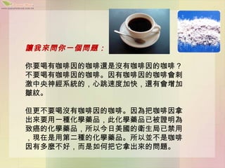 讓我來問你一個問題：

你要喝有咖啡因的咖啡還是沒有咖啡因的咖啡？
不要喝有咖啡因的咖啡。因有咖啡因的咖啡會刺
激中央神經系統的，心跳速度加快，還有會增加
皺紋。

但更不要喝沒有咖啡因的咖啡。因為把咖啡因拿
出來要用一種化學藥品，此化學藥品已被證明為
致癌的化學藥品，所以今日美國的衛生局已禁用
，現在是用第二種的化學藥品。所以並不是咖啡
因有多麼不好，而是如何把它拿出來的問題。
 