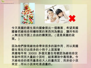 今天美國的衛生局向國會提出一個專案，希望美國
國會把維他命和礦物質的東西列為藥品，讓所有的
人無法在市面上自由的購買到。 ( 這是美國的政
策。 )

因為他們發現維他命帶來很多的副作用，所以美國
衛生現在印出很多的小冊子上面寫著：
美國每年有 30000 多個兒童在母親認為維他命沒
有副作用而大量給小孩吃，結果導致中毒現象。今
天維他命的使用量是依大人的量而定，而非依小孩
來定，所以小孩來吃是過量的。
 