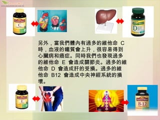 另外，當我們體內有過多的維他命 C
時，血液的鐵質會上升，很容易得到
心臟病和癌症。同時我們也發現過多
的維他命 E 會造成關節炎。過多的維
他命 D 會造成肝的受損。過多的維
他命 B12 會造成中央神經系統的損
壞。
 