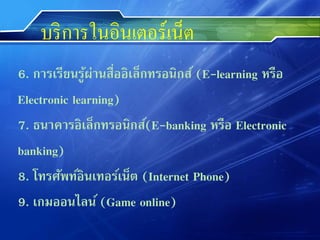 บริ การในอินเตอร์เน็ต
6. การเรียนรูผ่านสืออิเล็กทรอนิกส์ (E-learning หรือ
              ้    ่
Electronic learning)
7. ธนาคารอิเล็กทรอนิกส์(E-banking หรือ Electronic
banking)
8. โทรศัพท์อินเทอร์เน็ต (Internet Phone)
9. เกมออนไลน์ (Game online)
 