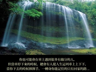 你也可能會在車上遇到很多有緣分的人，
但當車停下來的時候，總會有人從人生這列車上上下下，
當你下去的時候揮揮手，一轉身你能記住的只有回家的路 ...
 
