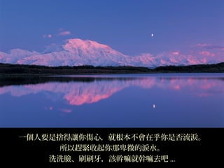 一個人要是捨得讓你傷心，就根本不會在乎你是否流淚。
      所以趕緊收起你那卑微的淚水。
    洗洗臉、刷刷牙，該幹嘛就幹嘛去吧 ...
 