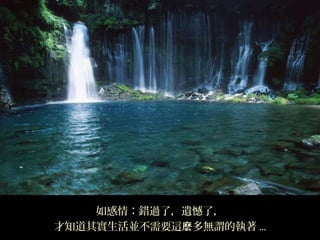 如感情：錯過了，遺憾了，
才知道其實生活並不需要這麽多無謂的執著 ...
 