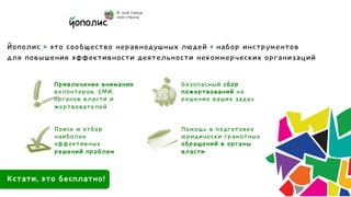 Йополис = это сообщество неравнодушных людей + набор инструментов
для повышения эффективности деятельности некоммерческих организаций

            Привлечение внимания     Безопасный сбор
            волонтеров, СМИ,         пожертвований на
            органов власти и         решение ваших задач
            жертвователей

            Поиск и отбор            Помощь в подготовке
            наиболее                 юридически грамотных
            эффективных              обращений в органы
            решений проблем          власти


Кстати, это бесплатно!	
 
 