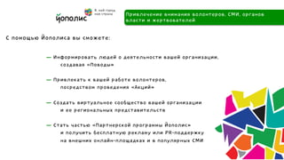 Привлечение внимания волонтеров, СМИ, органов
                                    власти и жертвователей

С помощью Йополиса вы сможете:

           — Информировать людей о деятельности вашей организации,
               создавая «Поводы»

           — Привлекать к вашей работе волонтеров,
               посредством проведения «Акций»

           — Создать виртуальное сообщество вашей организации
               и ее региональных представительств

           — Стать частью «Партнерской программы Йополис»
               и получить бесплатную рекламу или PR-поддержку
               на внешних онлайн-площадках и в популярных СМИ
 