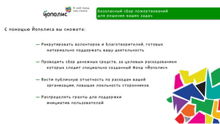 Безопасный сбор пожертвований
                                    для решения ваших задач

С помощью Йополиса вы сможете:

           — Рекрутировать волонтеров и благотворителей, готовых
               материально поддержать вашу деятельность

           — Проводить сбор денежных средств, за целевым расходованием
               которых следит специально созданный Фонд «Йополис»

           — Вести публичную отчетность по расходам вашей
               организации, повышая лояльность сторонников

           — Распределять гранты для поддержки
               инициатив пользователей
 
