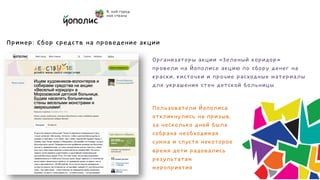 Безопасный сбор пожертвований
                                   для решения ваших задач

Пример: Сбор средств на проведение акции

                                     Организаторы акции «Зеленый коридор»
                                     провели на Йополисе акцию по сбору денег на
                                     краски, кисточки и прочие расходные материалы
                                     для украшения стен детской больницы


                                     Пользователи Йополиса
                                     откликнулись на призыв,
                                     за несколько дней была
                                     собрана необходимая
                                     сумма и спустя некоторое
                                     время дети радовались
                                     результатам
                                     мероприятия
 