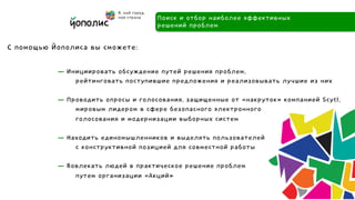 Поиск и отбор наиболее эффективных
                                     решений проблем

С помощью Йополиса вы сможете:

           — Инициировать обсуждение путей решения проблем,
               рейтинговать поступившие предложения и реализовывать лучшие из них

           — Проводить опросы и голосования, защищенные от «накруток» компанией Scytl,
               мировым лидером в сфере безопасного электронного
               голосования и модернизации выборных систем

           — Находить единомышленников и выделять пользователей
               с конструктивной позицией для совместной работы

           — Вовлекать людей в практическое решение проблем
               путем организации «Акций»
 