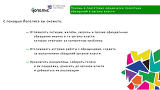 Помощь в подготовке юридически грамотных
                                     обращений в органы власти

С помощью Йополиса вы сможете:

           — Отправлять петиции, жалобы, запросы и прочие официальные
               обращения именно в те органы власти,
               которые отвечают за конкретную проблему

           — Отслеживать историю работы с обращениями, следить
               за выполнением обещаний органов власти

           — Предлагать инициативы, собирать голоса
               в их поддержку, доносить до органов власти
               и добиваться их реализации



           	
 
 