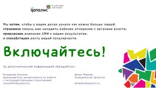 Мы хотим, чтобы о ваших делах узнало как можно больше людей,
стремимся помочь вам наладить рабочие отношения с органами власти,
привлекаем внимание СМИ к вашим результатам,
и способствуем росту вашей популярности.



Включайтесь!
За дополнительной информацией обращайтесь:

Владимир Осечкин                         Денис Марков
(руководитель департамента по работе     (координатор проекта)
с негосударственными структурами)
vosechkin@yopolis.ru                     dmarkov@yopolis.ru
 