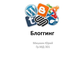Блоггинг
Мишкин Юрий
 Гр.МД-301
 
