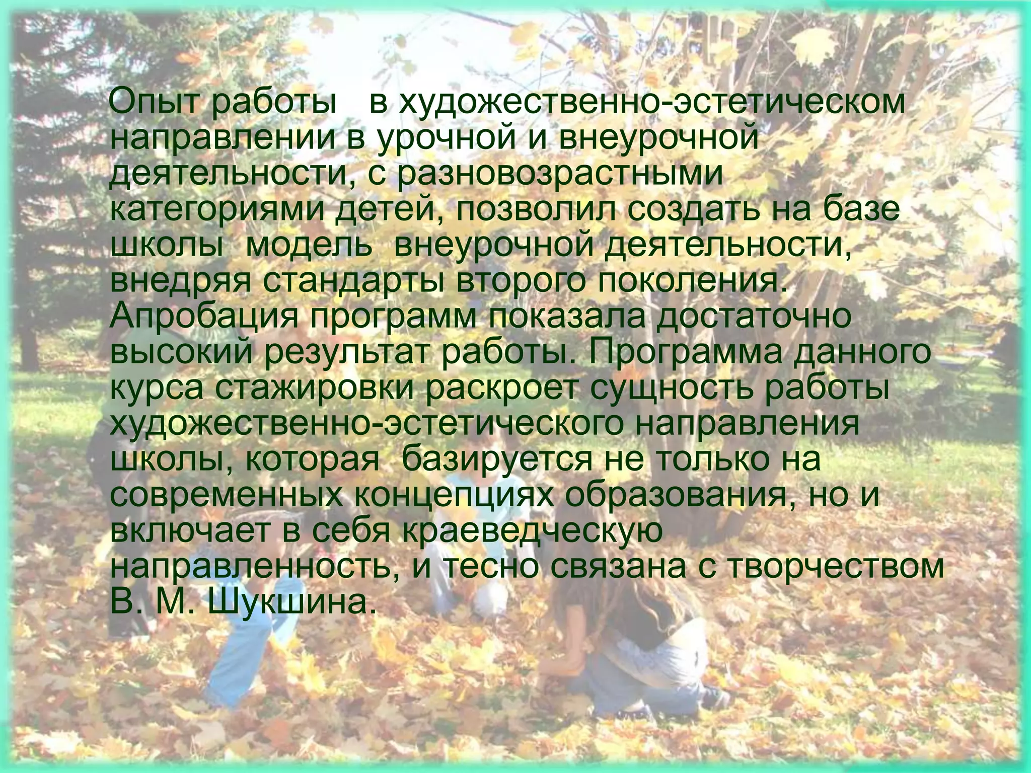 Опыт работы в художественно-эстетическом
направлении в урочной и внеурочной
деятельности, с разновозрастными
категориями детей, позволил создать на базе
школы модель внеурочной деятельности,
внедряя стандарты второго поколения.
Апробация программ показала достаточно
высокий результат работы. Программа данного
курса стажировки раскроет сущность работы
художественно-эстетического направления
школы, которая базируется не только на
современных концепциях образования, но и
включает в себя краеведческую
направленность, и тесно связана с творчеством
В. М. Шукшина.
 
