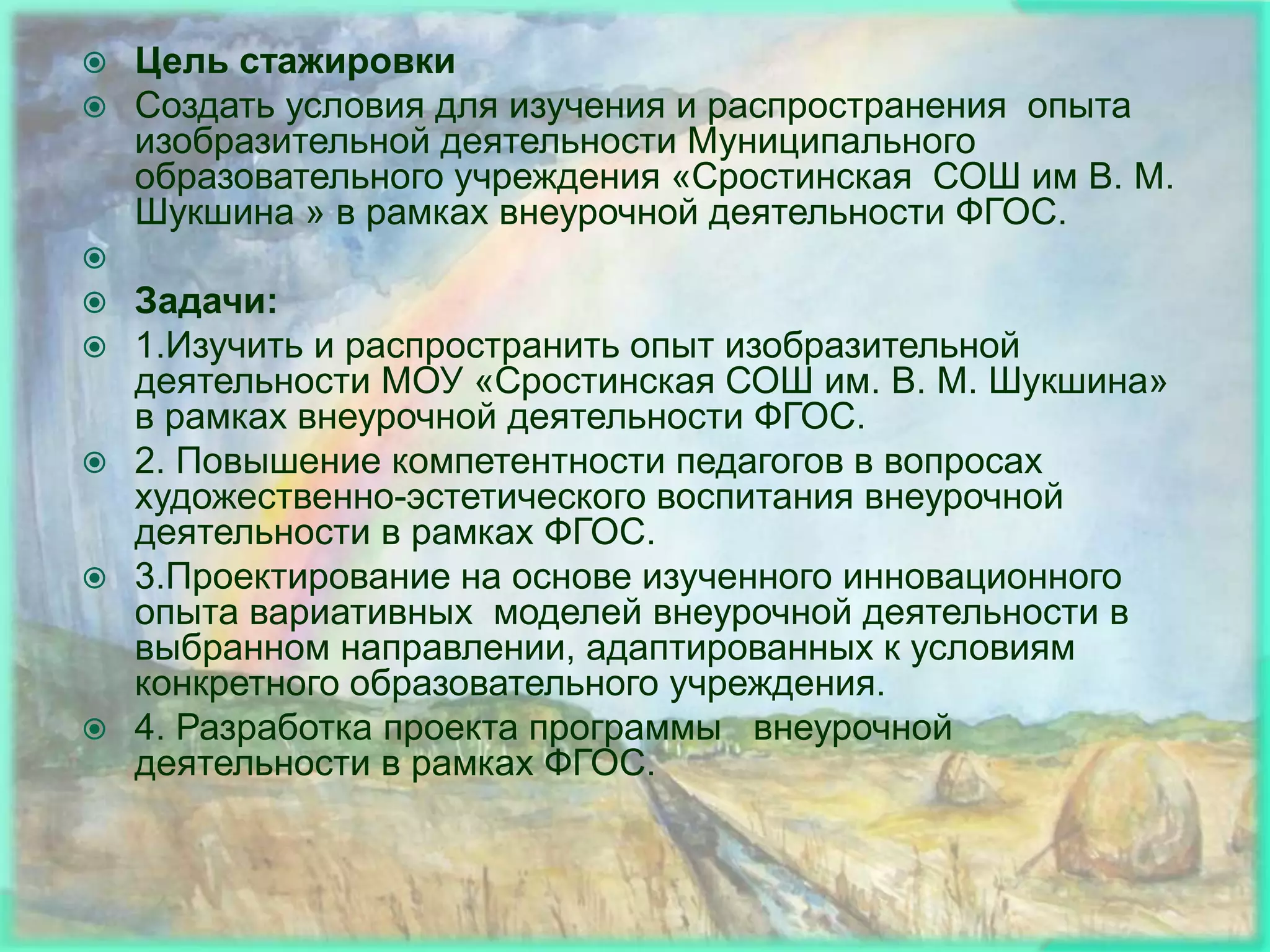    Цель стажировки
   Создать условия для изучения и распространения опыта
    изобразительной деятельности Муниципального
    образовательного учреждения «Сростинская СОШ им В. М.
    Шукшина » в рамках внеурочной деятельности ФГОС.

 Задачи:
 1.Изучить и распространить опыт изобразительной
  деятельности МОУ «Сростинская СОШ им. В. М. Шукшина»
  в рамках внеурочной деятельности ФГОС.
 2. Повышение компетентности педагогов в вопросах
  художественно-эстетического воспитания внеурочной
  деятельности в рамках ФГОС.
 3.Проектирование на основе изученного инновационного
  опыта вариативных моделей внеурочной деятельности в
  выбранном направлении, адаптированных к условиям
  конкретного образовательного учреждения.
 4. Разработка проекта программы внеурочной
  деятельности в рамках ФГОС.
 
