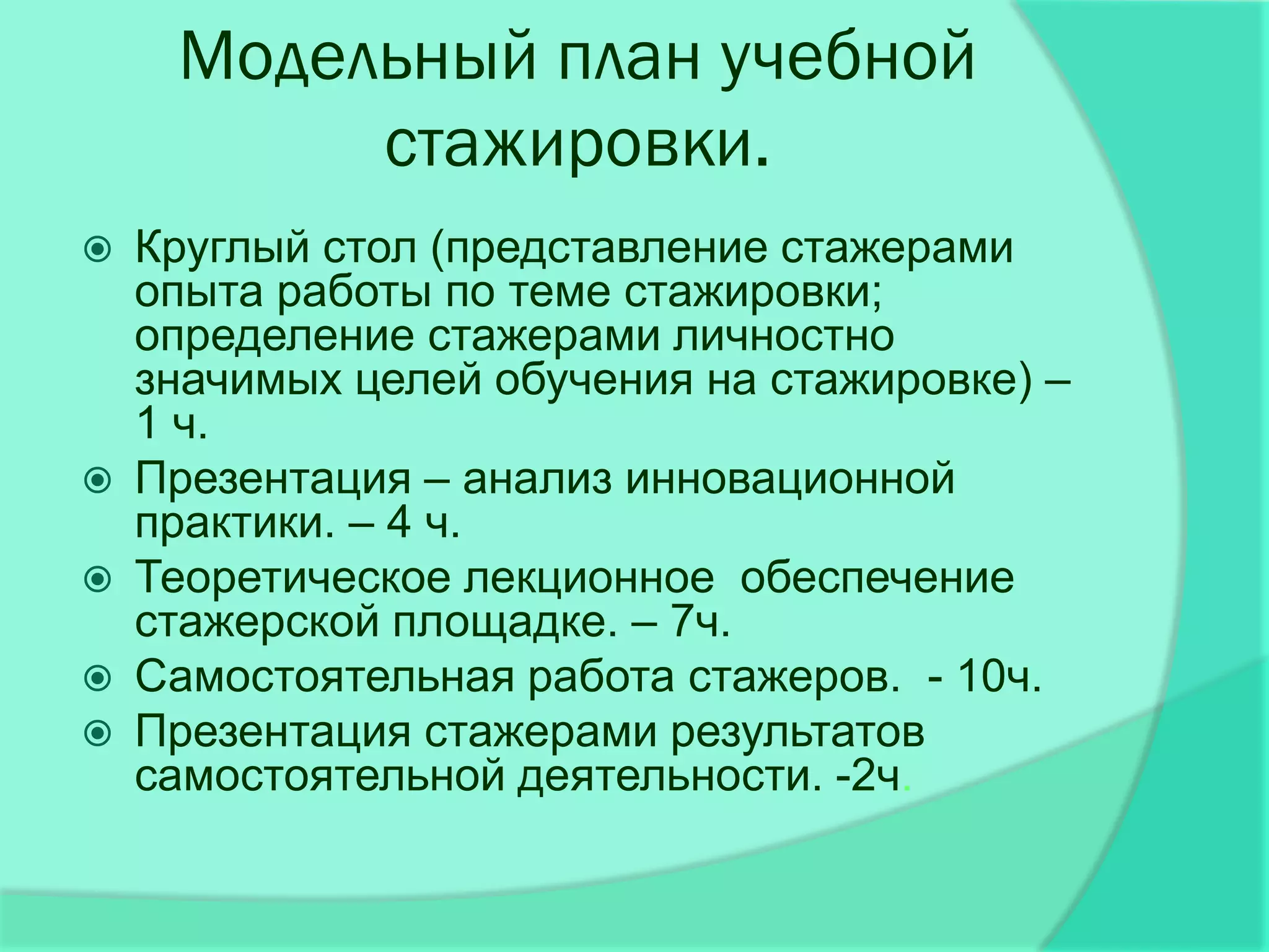 Модельный план учебной
          стажировки.
   Круглый стол (представление стажерами
    опыта работы по теме стажировки;
    определение стажерами личностно
    значимых целей обучения на стажировке) –
    1 ч.
   Презентация – анализ инновационной
    практики. – 4 ч.
   Теоретическое лекционное обеспечение
    стажерской площадке. – 7ч.
   Самостоятельная работа стажеров. - 10ч.
   Презентация стажерами результатов
    самостоятельной деятельности. -2ч.
 