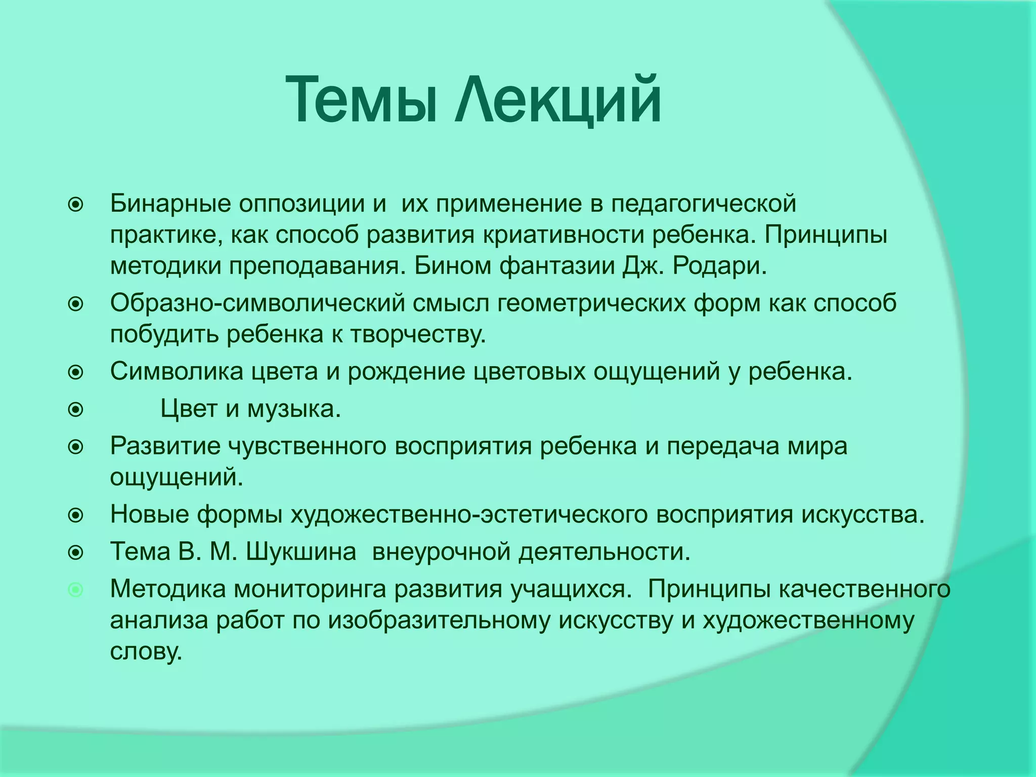 Темы Лекций
   Бинарные оппозиции и их применение в педагогической
    практике, как способ развития криативности ребенка. Принципы
    методики преподавания. Бином фантазии Дж. Родари.
   Образно-символический смысл геометрических форм как способ
    побудить ребенка к творчеству.
   Символика цвета и рождение цветовых ощущений у ребенка.
       Цвет и музыка.
   Развитие чувственного восприятия ребенка и передача мира
    ощущений.
   Новые формы художественно-эстетического восприятия искусства.
   Тема В. М. Шукшина внеурочной деятельности.
   Методика мониторинга развития учащихся. Принципы качественного
    анализа работ по изобразительному искусству и художественному
    слову.
 