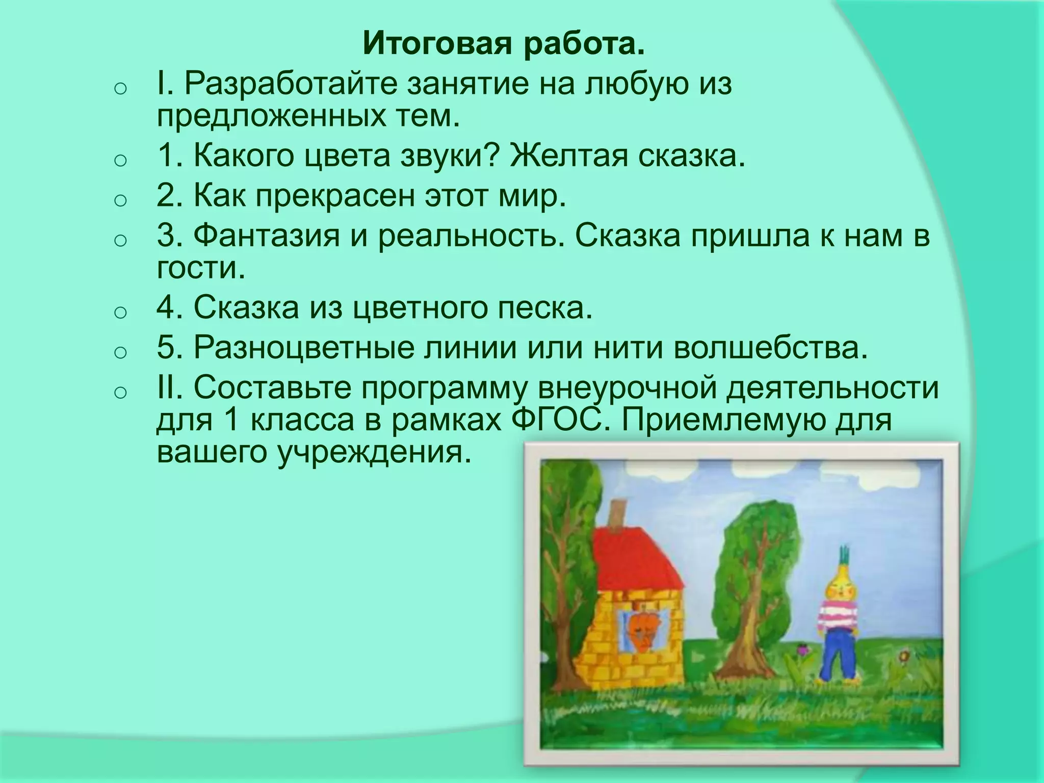 Итоговая работа.
o   I. Разработайте занятие на любую из
    предложенных тем.
o   1. Какого цвета звуки? Желтая сказка.
o   2. Как прекрасен этот мир.
o   3. Фантазия и реальность. Сказка пришла к нам в
    гости.
o   4. Сказка из цветного песка.
o   5. Разноцветные линии или нити волшебства.
o   II. Составьте программу внеурочной деятельности
    для 1 класса в рамках ФГОС. Приемлемую для
    вашего учреждения.
 