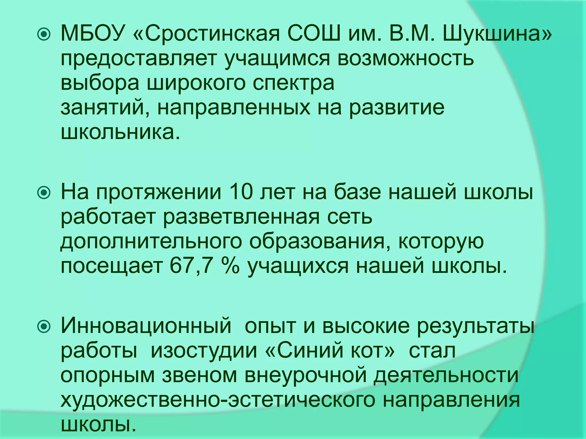    МБОУ «Сростинская СОШ им. В.М. Шукшина»
    предоставляет учащимся возможность
    выбора широкого спектра
    занятий, направленных на развитие
    школьника.

   На протяжении 10 лет на базе нашей школы
    работает разветвленная сеть
    дополнительного образования, которую
    посещает 67,7 % учащихся нашей школы.

   Инновационный опыт и высокие результаты
    работы изостудии «Синий кот» стал
    опорным звеном внеурочной деятельности
    художественно-эстетического направления
    школы.
 