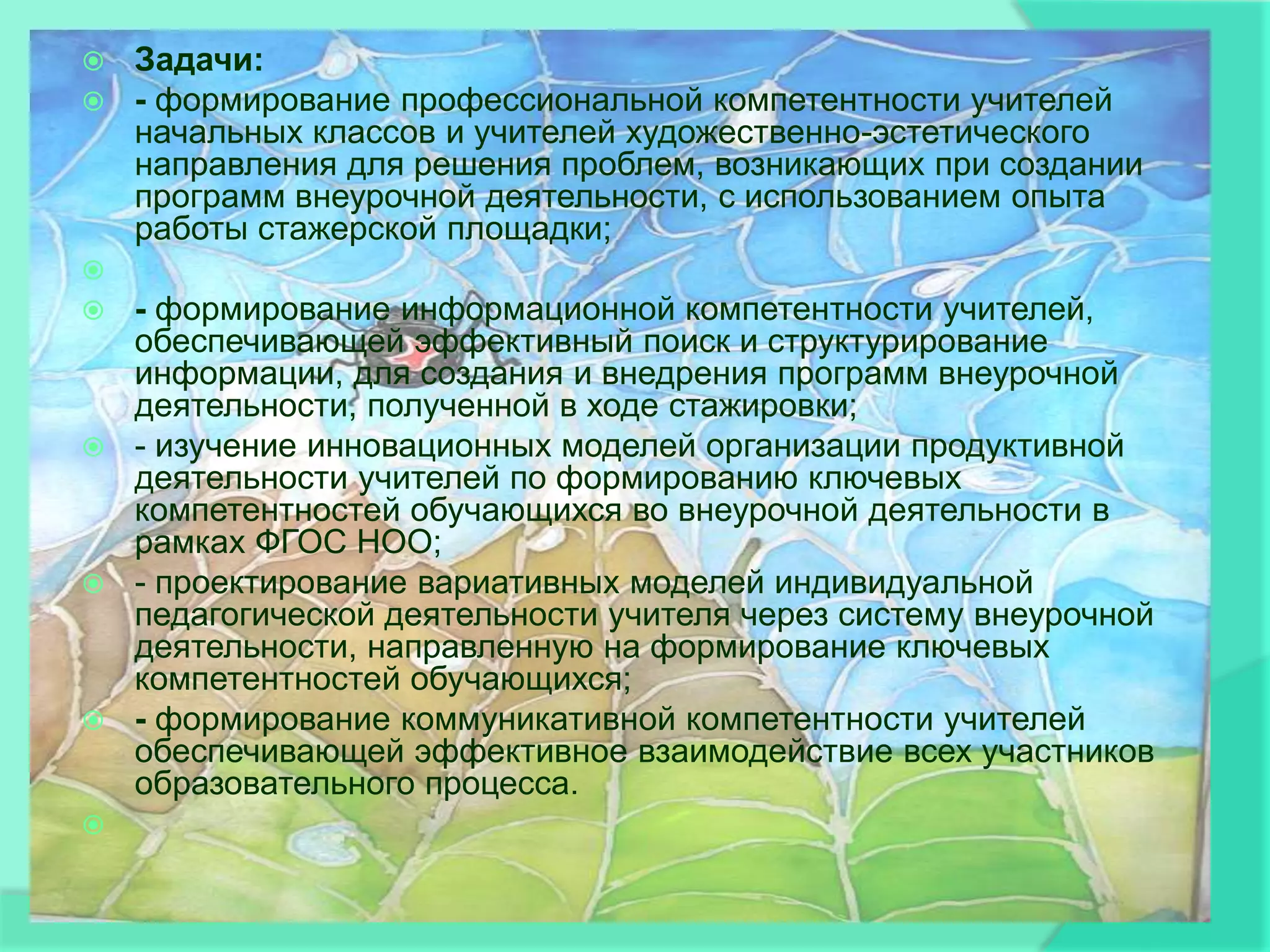    Задачи:
   - формирование профессиональной компетентности учителей
    начальных классов и учителей художественно-эстетического
    направления для решения проблем, возникающих при создании
    программ внеурочной деятельности, с использованием опыта
    работы стажерской площадки;

 - формирование информационной компетентности учителей,
  обеспечивающей эффективный поиск и структурирование
  информации, для создания и внедрения программ внеурочной
  деятельности, полученной в ходе стажировки;
 - изучение инновационных моделей организации продуктивной
  деятельности учителей по формированию ключевых
  компетентностей обучающихся во внеурочной деятельности в
  рамках ФГОС НОО;
 - проектирование вариативных моделей индивидуальной
  педагогической деятельности учителя через систему внеурочной
  деятельности, направленную на формирование ключевых
  компетентностей обучающихся;
 - формирование коммуникативной компетентности учителей
  обеспечивающей эффективное взаимодействие всех участников
  образовательного процесса.

 