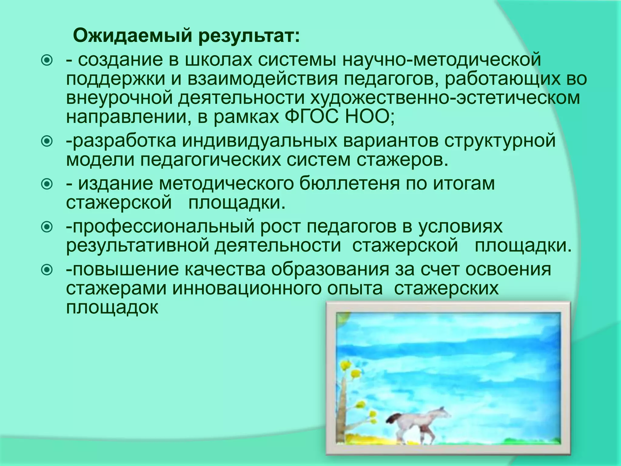 Ожидаемый результат:
   - создание в школах системы научно-методической
    поддержки и взаимодействия педагогов, работающих во
    внеурочной деятельности художественно-эстетическом
    направлении, в рамках ФГОС НОО;
   -разработка индивидуальных вариантов структурной
    модели педагогических систем стажеров.
   - издание методического бюллетеня по итогам
    стажерской площадки.
   -профессиональный рост педагогов в условиях
    результативной деятельности стажерской площадки.
   -повышение качества образования за счет освоения
    стажерами инновационного опыта стажерских
    площадок
 