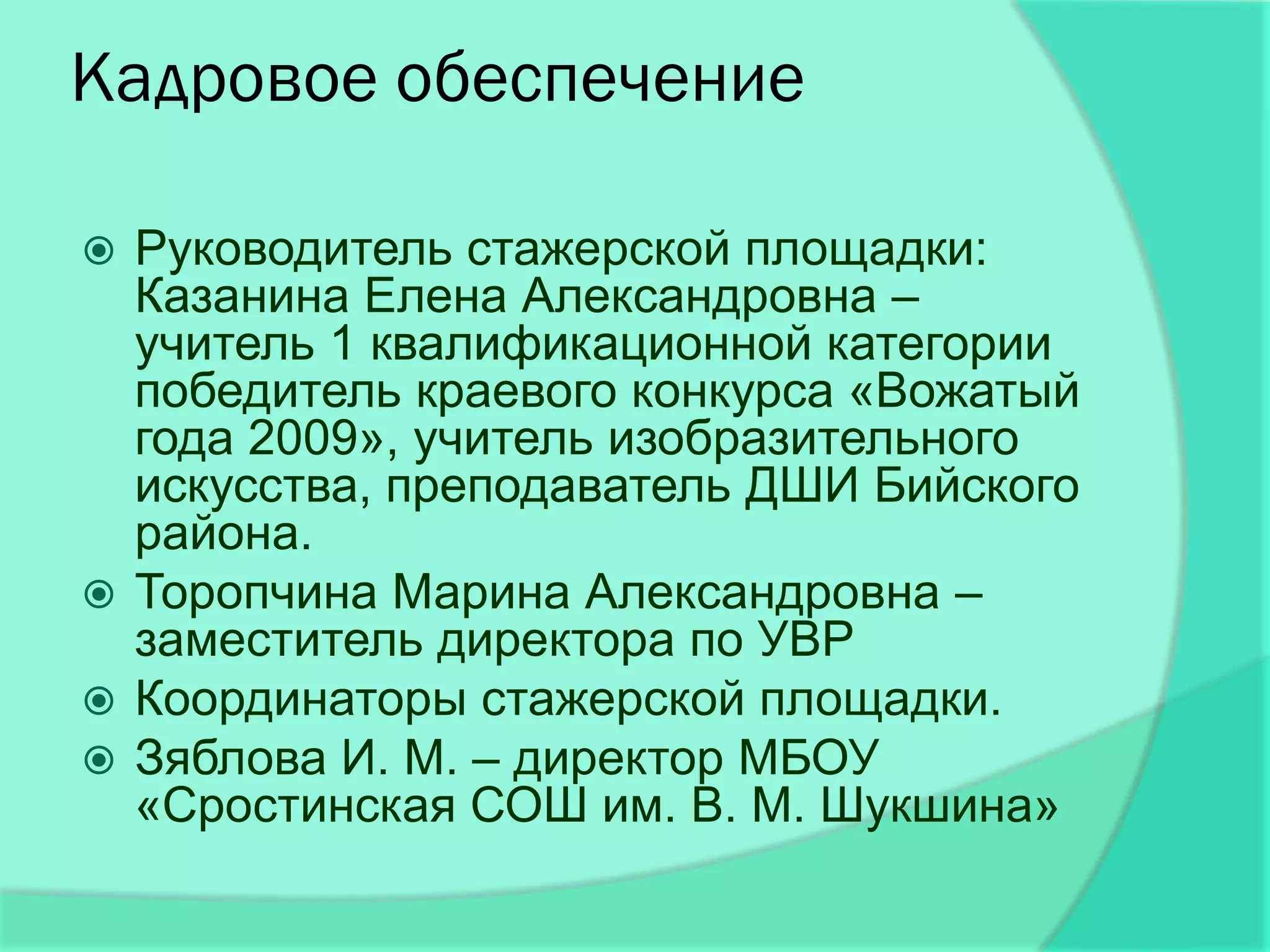 Кадровое обеспечение

 Руководитель стажерской площадки:
  Казанина Елена Александровна –
  учитель 1 квалификационной категории
  победитель краевого конкурса «Вожатый
  года 2009», учитель изобразительного
  искусства, преподаватель ДШИ Бийского
  района.
 Торопчина Марина Александровна –
  заместитель директора по УВР
 Координаторы стажерской площадки.
 Зяблова И. М. – директор МБОУ
  «Сростинская СОШ им. В. М. Шукшина»
 