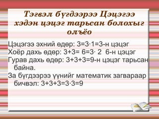 Тэгвэл бүгдээрээ Цэцэгээ 
 хэдэн цэцэг тарьсан болохыг 
             олъёо
Цэцэгээ эхний өдөр: 3=3·1=3-н цэцэг
Хоёр дахь өдөр: 3+3= 6=3· 2 6-н цэцэг
Гурав дахь өдөр: 3+3+3=9-н цэцэг тарьсан
  байна.
За бүгдээрээ үүнийг математик загвараар
  бичвэл: 3+3+3=3·3=9
 