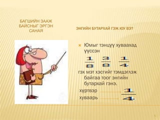 БАГШИЙН ЗААЖ
БАЙСНЫГ ЭРГЭН
                ЭНГИЙН БУТАРХАЙ ГЭЖ ЮУ ВЭ?
    САНАЯ


                   Юмыг тэнцүү хуваахад
                    үүссэн


                гэх мэт хэсгийг тэмдэглэж
                   байгаа тоог энгийн
                   бутархай гэнэ.
                 хүртвэр
                 хуваарь


                                             5
 