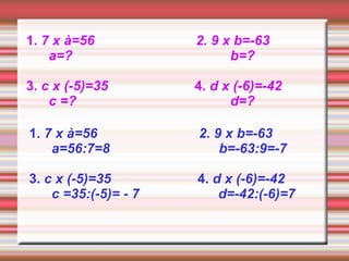 1. 7 x à=56           2. 9 x b=-63
    a=?                     b=?

3. c x (-5)=35        4. d x (-6)=-42
    c =?                    d=?

1. 7 x à=56           2. 9 x b=-63
    a=56:7=8              b=-63:9=-7

3. c x (-5)=35        4. d x (-6)=-42
    c =35:(-5)= - 7       d=-42:(-6)=7
 
