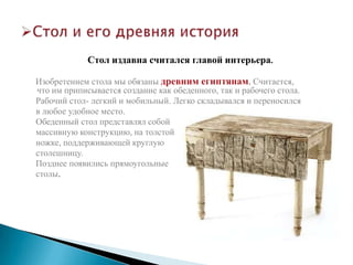Стол издавна считался главой интерьера.

Изобретением стола мы обязаны древним египтянам. Считается,
что им приписывается создание как обеденного, так и рабочего стола.
Рабочий стол- легкий и мобильный. Легко складывался и переносился
в любое удобное место.
Обеденный стол представлял собой
массивную конструкцию, на толстой
ножке, поддерживающей круглую
столешницу.
Позднее появились прямоугольные
столы.
 