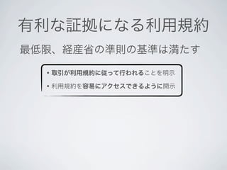 有利な証拠になる利用規約
最低限、経産省の準則の基準は満たす

  • 取引が利用規約に従って行われることを明示
  • 利用規約を容易にアクセスできるように開示
 