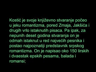 Kostić je svoje književno stvaranje počeo
u jeku romantizma, pored Zmaja, Jakšića i
drugih vrlo istaknutih pisaca. Pa ipak, za
nepunih deset godina stvaranja on je
odmah istaknut u red najvećih pesnika i
postao najpoznatiji predstavnik srpskog
romantizma. On je napisao oko 150 lirskih
i dvaestak epskih pesama, balada i
romansi;
 
