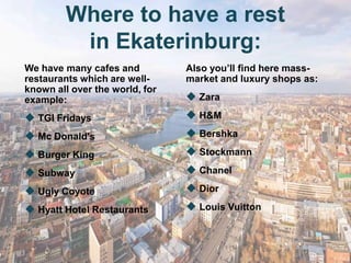 Where to have a rest
          in Ekaterinburg:
We have many cafes and          Also you’ll find here mass-
restaurants which are well-     market and luxury shops as:
known all over the world, for
example:                         Zara
 TGI Fridays                    H&M
 Mc Donald's                    Bershka
 Burger King                    Stockmann
 Subway                         Chanel
 Ugly Coyote                    Dior
 Hyatt Hotel Restaurants        Louis Vuitton
 