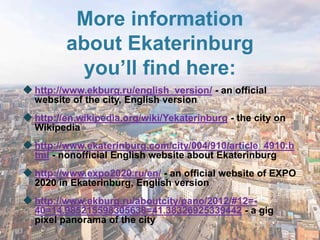 More information
         about Ekaterinburg
          you’ll find here:
 http://www.ekburg.ru/english_version/ - an official
  website of the city, English version
 http://en.wikipedia.org/wiki/Yekaterinburg - the city on
  Wikipedia
 http://www.ekaterinburg.com/city/004/910/article_4910.h
  tml - nonofficial English website about Ekaterinburg
 http://www.expo2020.ru/en/ - an official website of EXPO
  2020 in Ekaterinburg, English version
 http://www.ekburg.ru/aboutcity/pano/2012/#12=-
  40=14.985215598305638=41.38326925339442 - a gig
  pixel panorama of the city
 