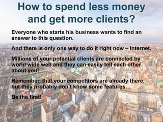 How to spend less money
   and get more clients?
Everyone who starts his business wants to find an
answer to this question.
And there is only one way to do it right now – Internet.
Millions of your potential clients are connected by
world wide web and they can easily tell each other
about you!
Remember, that your competitors are already there,
but they probably don’t know some features…
Be the first!
 