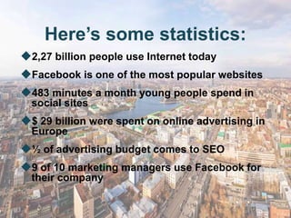 Here’s some statistics:
2,27 billion people use Internet today
Facebook is one of the most popular websites
483 minutes a month young people spend in
  social sites
$ 29 billion were spent on online advertising in
  Europe
½ of advertising budget comes to SEO
9 of 10 marketing managers use Facebook for
  their company
 
